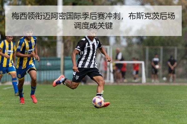 梅西领衔迈阿密国际季后赛冲刺，布斯克茨后场调度成关键