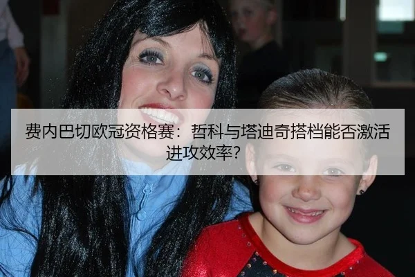 费内巴切欧冠资格赛：哲科与塔迪奇搭档能否激活进攻效率？