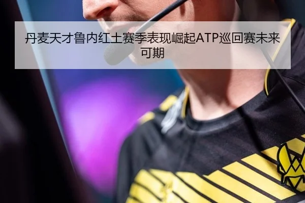丹麦天才鲁内红土赛季表现崛起ATP巡回赛未来可期