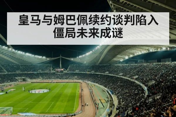 皇马与姆巴佩续约谈判陷入僵局未来成谜