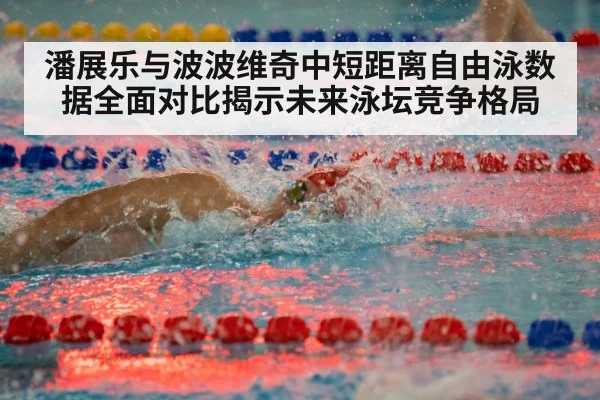 潘展乐与波波维奇中短距离自由泳数据全面对比揭示未来泳坛竞争格局