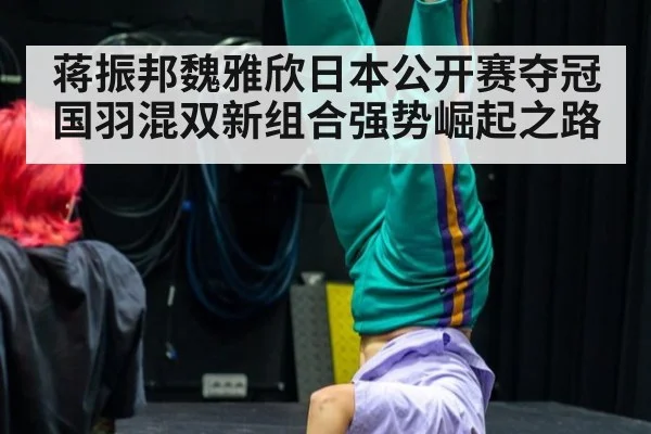蒋振邦魏雅欣日本公开赛夺冠国羽混双新组合强势崛起之路