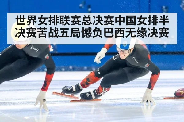 世界女排联赛总决赛中国女排半决赛苦战五局憾负巴西无缘决赛