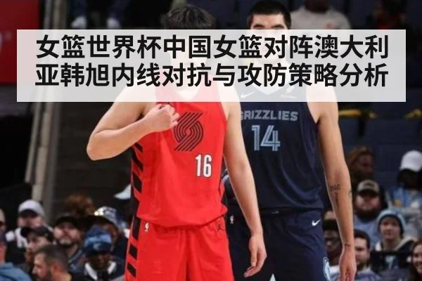 女篮世界杯中国女篮对阵澳大利亚韩旭内线对抗与攻防策略分析